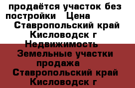 продаётся участок без постройки › Цена ­ 700 000 - Ставропольский край, Кисловодск г. Недвижимость » Земельные участки продажа   . Ставропольский край,Кисловодск г.